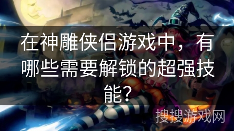 在神雕侠侣游戏中,有哪些需要解锁的超强技能? 在神雕侠侣游戏中,有哪些需要解锁的超强技能?