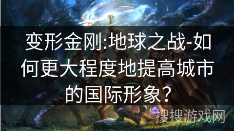 变形金刚:地球之战-如何更大程度地提高城市的国际形象? 变形金刚:地球之战-如何更大程度地提高城市的国际形象?