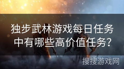 独步武林游戏每日任务中有哪些高价值任务？