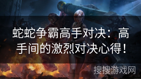蛇蛇争霸高手对决：高手间的激烈对决心得！