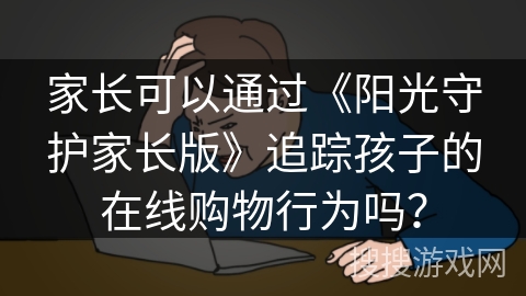 家长可以通过《阳光守护家长版》追踪孩子的在线购物行为吗? 家长可以通过《阳光守护家长版》追踪孩子的在线购物行为吗?