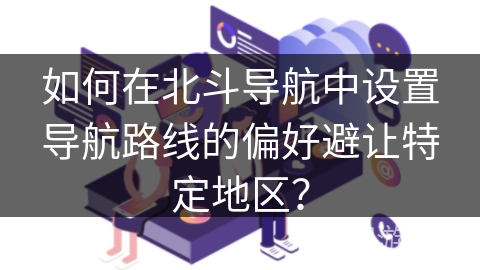 如何在北斗导航中设置导航路线的偏好避让特定地区? 如何在北斗导航中设置导航路线的偏好避让特定地区?