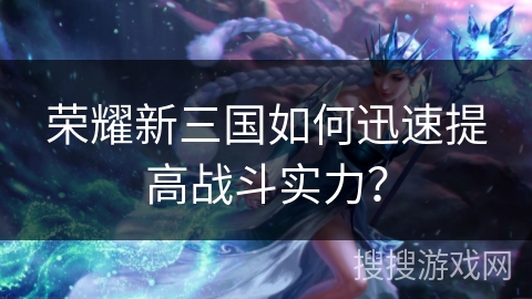 荣耀新三国如何迅速提高战斗实力?