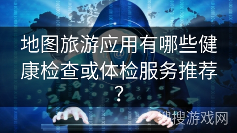 地图旅游应用有哪些健康检查或体检服务推荐? 地图旅游应用有哪些健康检查或体检服务推荐?