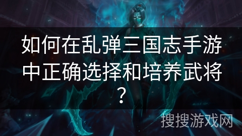 如何在乱弹三国志手游中正确选择和培养武将？