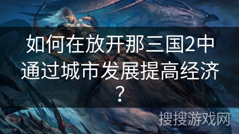 如何在放开那三国2中通过城市发展提高经济? 如何在放开那三国2中通过城市发展提高经济?