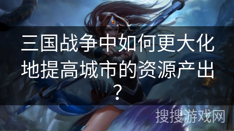 三国战争中如何更大化地提高城市的资源产出? 三国战争中如何更大化地提高城市的资源产出?