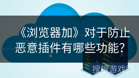 《浏览器加》对于防止恶意插件有哪些功能? 《浏览器加》对于防止恶意插件有哪些功能?