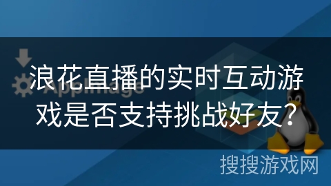 浪花直播的实时互动游戏是否支持挑战好友? 浪花直播的实时互动游戏是否支持挑战好友?