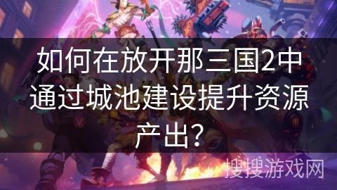 如何在放开那三国2中通过城池建设提升资源产出? 如何在放开那三国2中通过城池建设提升资源产出?