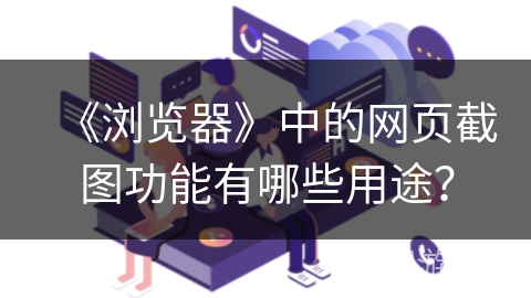《浏览器》中的网页截图功能有哪些用途? 《浏览器》中的网页截图功能有哪些用途?