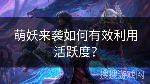 萌妖来袭如何有效利用活跃度? 萌妖来袭如何有效利用活跃度?