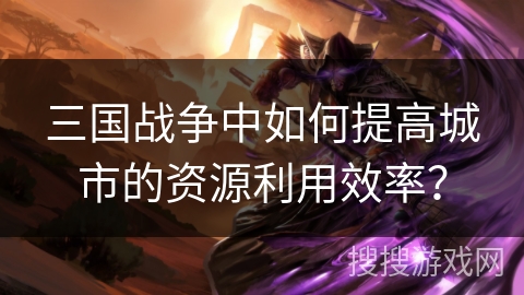 三国战争中如何提高城市的资源利用效率? 三国战争中如何提高城市的资源利用效率?