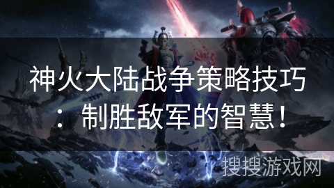 神火大陆战争策略技巧：制胜敌军的智慧！