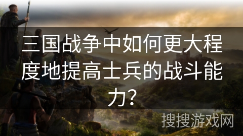 三国战争中如何更大程度地提高士兵的战斗能力？