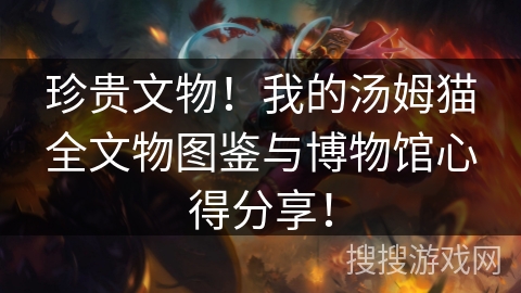 珍贵文物!我的汤姆猫全文物图鉴与博物馆心得分享! 珍贵文物!我的汤姆猫全文物图鉴与博物馆心得分享!