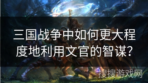 三国战争中如何更大程度地利用文官的智谋? 三国战争中如何更大程度地利用文官的智谋?