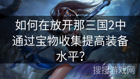如何在放开那三国2中通过宝物收集提高装备水平? 如何在放开那三国2中通过宝物收集提高装备水平?
