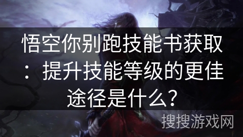 悟空你别跑技能书获取:提升技能等级的更佳途径是什么? 悟空你别跑技能书获取:提升技能等级的更佳途径是什么?