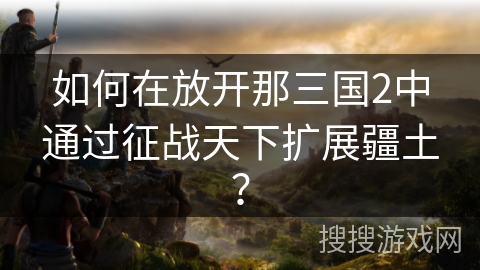 如何在放开那三国2中通过征战天下扩展疆土？