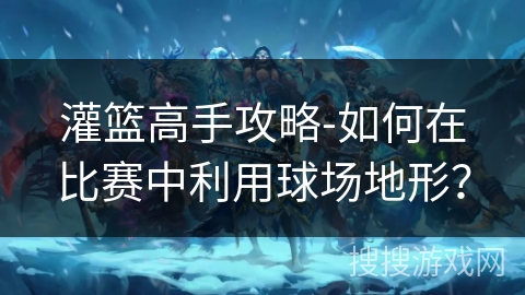 灌篮高手攻略-如何在比赛中利用球场地形? 灌篮高手攻略-如何在比赛中利用球场地形?