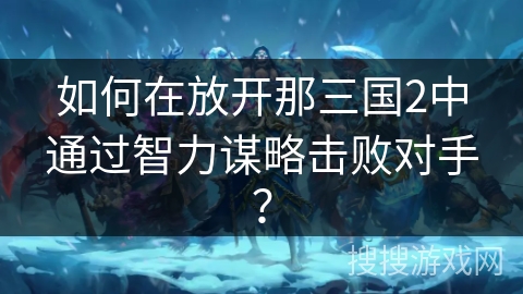如何在放开那三国2中通过智力谋略击败对手? 如何在放开那三国2中通过智力谋略击败对手?
