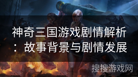 神奇三国游戏剧情解析:故事背景与剧情发展 神奇三国游戏剧情解析:故事背景与剧情发展