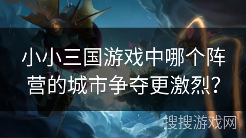 小小三国游戏中哪个阵营的城市争夺更激烈?