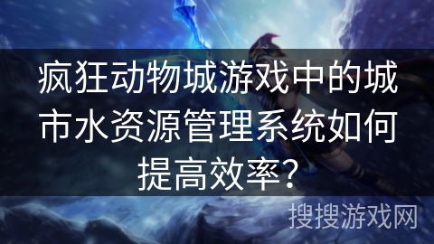 疯狂动物城游戏中的城市水资源管理系统如何提高效率?
