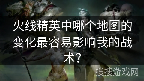 火线精英中哪个地图的变化最容易影响我的战术?