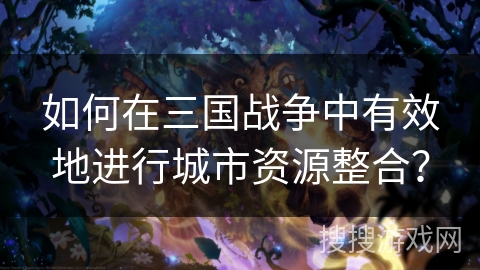 如何在三国战争中有效地进行城市资源整合? 如何在三国战争中有效地进行城市资源整合?