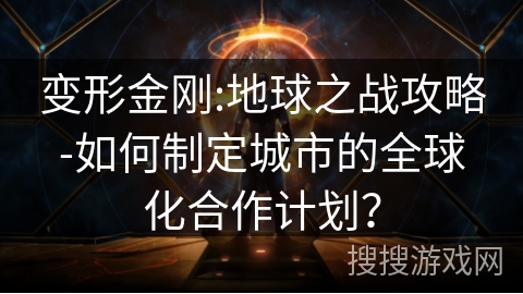 变形金刚:地球之战攻略-如何制定城市的全球化合作计划？