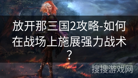 放开那三国2攻略-如何在战场上施展强力战术? 放开那三国2攻略-如何在战场上施展强力战术?