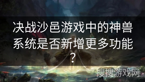 决战沙邑游戏中的神兽系统是否新增更多功能? 决战沙邑游戏中的神兽系统是否新增更多功能?