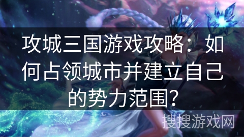攻城三国游戏攻略：如何占领城市并建立自己的势力范围？