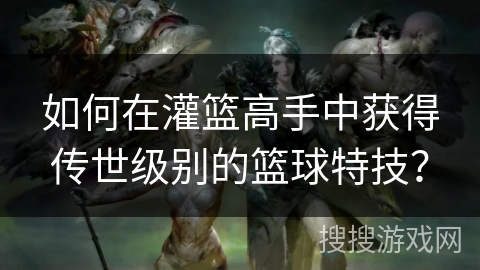 如何在灌篮高手中获得传世级别的篮球特技？