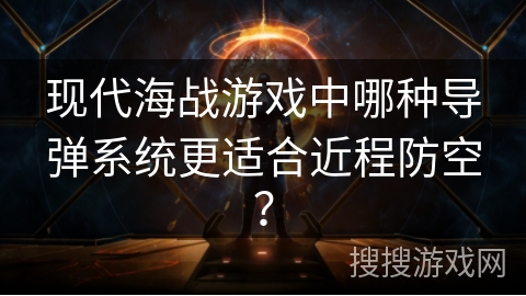 现代海战游戏中哪种导弹系统更适合近程防空？