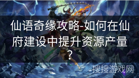 仙语奇缘攻略-如何在仙府建设中提升资源产量? 仙语奇缘攻略-如何在仙府建设中提升资源产量?