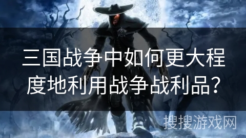 三国战争中如何更大程度地利用战争战利品? 三国战争中如何更大程度地利用战争战利品?