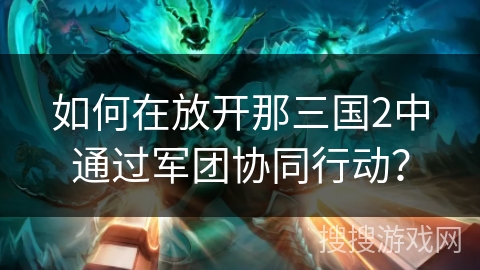 如何在放开那三国2中通过军团协同行动? 如何在放开那三国2中通过军团协同行动?