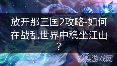 放开那三国2攻略-如何在战乱世界中稳坐江山? 放开那三国2攻略-如何在战乱世界中稳坐江山?