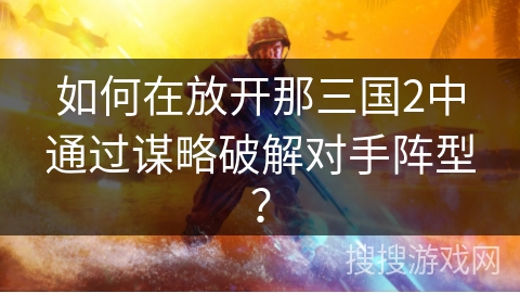 如何在放开那三国2中通过谋略破解对手阵型? 如何在放开那三国2中通过谋略破解对手阵型?