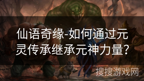 仙语奇缘-如何通过元灵传承继承元神力量? 仙语奇缘-如何通过元灵传承继承元神力量?