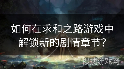 如何在求和之路游戏中解锁新的剧情章节？