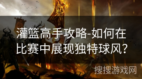 灌篮高手攻略-如何在比赛中展现独特球风? 灌篮高手攻略-如何在比赛中展现独特球风?