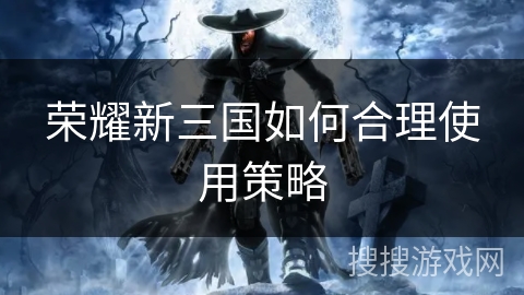 荣耀新三国如何合理使用策略 荣耀新三国如何合理使用策略