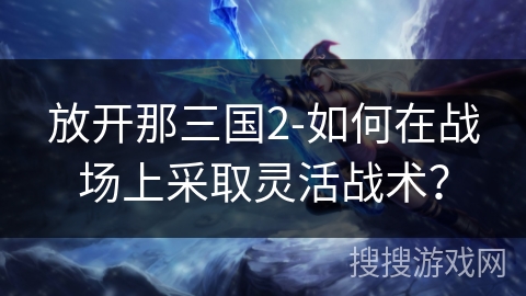 放开那三国2-如何在战场上采取灵活战术? 放开那三国2-如何在战场上采取灵活战术?