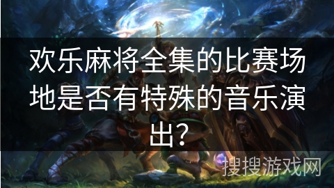 欢乐麻将全集的比赛场地是否有特殊的音乐演出?