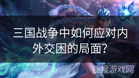 三国战争中如何应对内外交困的局面? 三国战争中如何应对内外交困的局面?
