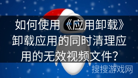 如何使用《应用卸载》卸载应用的同时清理应用的无效视频文件? 如何使用《应用卸载》卸载应用的同时清理应用的无效视频文件?